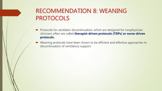 RECOMMENDATION 8: WEANING
PROTOCOLS
 Protocols for ventilator discontinuation, which are designed for nonphysician
clinicians often are called therapist-driven protocols (TDPs) or nurse-driven
protocols.
 Weaning protocols have been shown to be efficient and effective approaches to
discontinuation of ventilatory support.
 