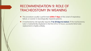 RECOMMENDATION 9: ROLE OF
TRACHEOSTOMY IN WEANING
 The procedure usually is performed within 7 days of the onset of respiratory
failure, or sooner in neurologically impaired patients.
 A tracheostomy site typically requires 7 to 10 days to mature. If the tracheostomy
tube is inadvertently displaced in the first 24 to 72 hours, successful blind tube
replacement is highly unlikely.
 