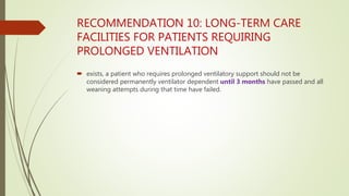RECOMMENDATION 10: LONG-TERM CARE
FACILITIES FOR PATIENTS REQUIRING
PROLONGED VENTILATION
 exists, a patient who requires prolonged ventilatory support should not be
considered permanently ventilator dependent until 3 months have passed and all
weaning attempts during that time have failed.
 