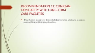 RECOMMENDATION 11: CLINICIAN
FAMILIARITY WITH LONG-TERM
CARE FACILITIES
 These facilities should have demonstrated competence, safety, and success in
accomplishing ventilator discontinuation.
 