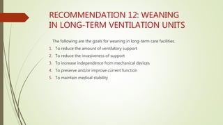 RECOMMENDATION 12: WEANING
IN LONG-TERM VENTILATION UNITS
The following are the goals for weaning in long-term care facilities.
1. To reduce the amount of ventilatory support
2. To reduce the invasiveness of support
3. To increase independence from mechanical devices
4. To preserve and/or improve current function
5. To maintain medical stability
 