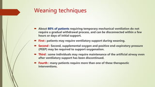 Weaning techniques
 About 80% of patients requiring temporary mechanical ventilation do not
require a gradual withdrawal process, and can be disconnected within a few
hours or days of initial support.
 First : patients may require ventilatory support during weaning.
 Second : Second, supplemental oxygen and positive end-expiratory pressure
(PEEP) may be required to support oxygenation.
 Third : some individuals may require maintenance of the artificial airway even
after ventilatory support has been discontinued.
 Fourth : many patients require more than one of these therapeutic
interventions.
 