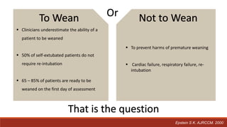 Epstein S K. AJRCCM. 2000
 Clinicians underestimate the ability of a
patient to be weaned
 50% of self-extubated patients do not
require re-intubation
 65 – 85% of patients are ready to be
weaned on the first day of assessment
 To prevent harms of premature weaning
 Cardiac failure, respiratory failure, re-
intubation
To Wean Or Not to Wean
That is the question
 