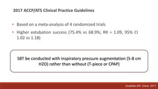 2017 ACCP/ATS Clinical Practice Guidelines
• Based on a meta-analysis of 4 randomized trials
• Higher extubation success (75.4% vs 68.9%; RR = 1.09, 95% CI
1.02 vs 1.18)
SBT be conducted with inspiratory pressure augmentation (5-8 cm
H2O) rather than without (T-piece or CPAP)
Ouellette DR. Chest. 2017
 