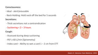 Consciousness:
- Ideal - alert/arousable
- Neck Holding: Hold neck off the bed for 5 seconds
Secretions:
- Thick secretions not a contraindication
- Suctioning < 2 – 3 hours
Cough:
- Assessed during deep suctioning
- PEF ≥ 60 L/min (Spirometry)
- Index card – Ability to wet a card 1 – 2 cm from ETT
Salam A. Intensive Care Medicine. 2004
 