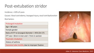 Post-extubation stridor
Incidence: <10% of cases
Causes: Vocal cord edema, laryngeal injury, vocal cord dysfunction
Risk factors:
Jaber S. Intensive Care Medicine. 2003
Prolonged intubation
Age > 80 years
Female gender
Ratio of ETT to laryngeal diameter > 45% (On CT)
ETT size > 8mm in men and > 7mm in women
Traumatic intubation
History of asthma
Excessive tube motility due to improper fixation
 