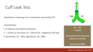 Cuff Leak Test
Qualitative: Listening to air movement around the ETT
Quantitative:
 In Volume controlled ventilation
 < 110mL or less than 12 – 24% of Vti – Negative cuff leak
 Sensitivity: 15 – 85%; Specificity: 70 – 99%
Vti – Vte
> 110mL
Associated with adequate
patency of airway
(Specificity 99%)
Kriner EJ. Respiratory Care. 2005
 