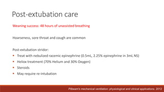 Weaning success: 48 hours of unassisted breathing
Hoarseness, sore throat and cough are common
Post-extubation stridor:
 Treat with nebulized racemic epinephrine (0.5mL, 2.25% epinephrine in 3mL NS)
 Heliox treatment (70% Helium and 30% Oxygen)
 Steroids
 May require re-intubation
Post-extubation care
Pilbeam's mechanical ventilation: physiological and clinical applications. 2012
 