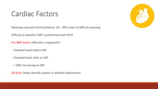 Cardiac Factors
Weaning induced ischemia/failure: 20 – 60% cases of difficult weaning
Difficult to identify if SBT is performed with PEEP
Pro-BNP levels: Difficulty is expected if
- Elevated levels before SBT
- Elevated levels after an SBT
- > 20% rise during an SBT
2D Echo: Helps identify systolic or diastolic dysfunction
 
