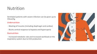 Nutrition
Ventilated patients with severe infection can be given up to
35kcal/kg
Undernutrition
- Wasting of muscles (including diaphragm and cardiac)
- Blunts central response to hypoxia and hypercapnia
Overnutrition
- Increased metabolic rate and increased workload on the
respiratory system due to CO2 production
 