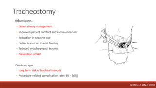 Advantages:
◦ Easier airway management
◦ Improved patient comfort and communication
◦ Reduction in sedative use
◦ Earlier transition to oral feeding
◦ Reduced oropharyngeal trauma
◦ Prevention of VAP
Disadvantages
◦ Long term risk of tracheal stenosis
◦ Procedure-related complication rate (4% - 36%)
Tracheostomy
Griffiths J. BMJ. 2005
 