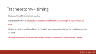 Meta-analysis of the data from studies
Significant effect on the duration of mechanical ventilation and the length of stay in intensive
care
Unable to confirm an effect of early (2- 10 days) tracheostomy in reducing the risk of pneumonia
or death
Strong consideration for those likely to need mechanical ventilation for more than 2 weeks
Tracheostomy - timing
Griffiths J. BMJ. 2005
 