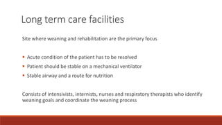 Site where weaning and rehabilitation are the primary focus
 Acute condition of the patient has to be resolved
 Patient should be stable on a mechanical ventilator
 Stable airway and a route for nutrition
Consists of intensivists, internists, nurses and respiratory therapists who identify
weaning goals and coordinate the weaning process
Long term care facilities
 