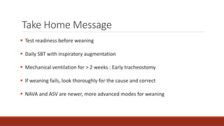Take Home Message
 Test readiness before weaning
 Daily SBT with inspiratory augmentation
 Mechanical ventilation for > 2 weeks : Early tracheostomy
 If weaning fails, look thoroughly for the cause and correct
 NAVA and ASV are newer, more advanced modes for weaning
 
