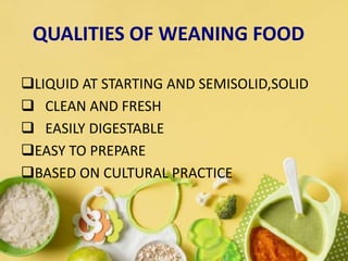 QUALITIES OF WEANING FOOD
LIQUID AT STARTING AND SEMISOLID,SOLID
 CLEAN AND FRESH
 EASILY DIGESTABLE
EASY TO PREPARE
BASED ON CULTURAL PRACTICE
 