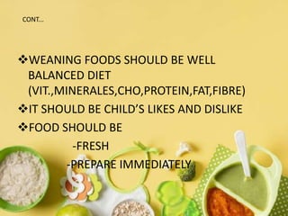 WEANING FOODS SHOULD BE WELL
BALANCED DIET
(VIT.,MINERALES,CHO,PROTEIN,FAT,FIBRE)
IT SHOULD BE CHILD’S LIKES AND DISLIKE
FOOD SHOULD BE
-FRESH
-PREPARE IMMEDIATELY
CONT...
 
