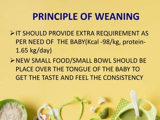 IT SHOULD PROVIDE EXTRA REQUIREMENT AS
PER NEED OF THE BABY(Kcal -98/kg, protein-
1.65 kg/day)
NEW SMALL FOOD/SMALL BOWL SHOULD BE
PLACE OVER THE TONGUE OF THE BABY TO
GET THE TASTE AND FEEL THE CONSISTENCY
PRINCIPLE OF WEANING
 