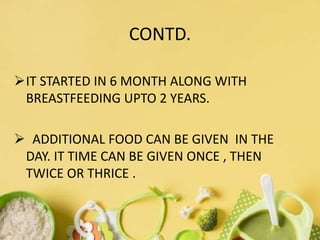 CONTD.
IT STARTED IN 6 MONTH ALONG WITH
BREASTFEEDING UPTO 2 YEARS.
 ADDITIONAL FOOD CAN BE GIVEN IN THE
DAY. IT TIME CAN BE GIVEN ONCE , THEN
TWICE OR THRICE .
 