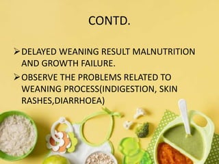 CONTD.
DELAYED WEANING RESULT MALNUTRITION
AND GROWTH FAILURE.
OBSERVE THE PROBLEMS RELATED TO
WEANING PROCESS(INDIGESTION, SKIN
RASHES,DIARRHOEA)
 