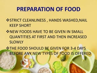 PREPARATION OF FOOD
STRICT CLEANLINESS , HANDS WASHED,NAIL
KEEP SHORT
NEW FOODS HAVE TO BE GIVEN IN SMALL
QUANTITIES AT FIRST AND THEN INCREASED
SLOWLY
THE FOOD SHOULD BE GIVEN FOR 3-4 DAYS
BEFORE ANY NEW TYPES OF FOOD IS OFFERED
 
