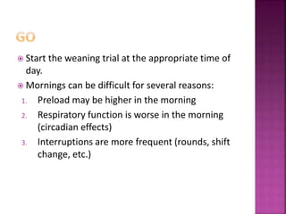 Start the weaning trial at the appropriate time of
day.
 Mornings can be difficult for several reasons:
1. Preload may be higher in the morning
2. Respiratory function is worse in the morning
(circadian effects)
3. Interruptions are more frequent (rounds, shift
change, etc.)
 