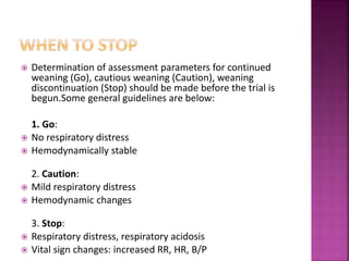  Determination of assessment parameters for continued
weaning (Go), cautious weaning (Caution), weaning
discontinuation (Stop) should be made before the trial is
begun.Some general guidelines are below:
1. Go:
 No respiratory distress
 Hemodynamically stable
2. Caution:
 Mild respiratory distress
 Hemodynamic changes
3. Stop:
 Respiratory distress, respiratory acidosis
 Vital sign changes: increased RR, HR, B/P
 