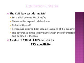  The Cuff leak test during MV:
 Set a tidal Volume 10-12 ml/kg
 Measure the expired tidal volume
 Deflated the cuff
 Remeasure expired tidal volume (average of 4-6 breaths)
 The difference in the tidal volumes with the cuff inflated
and deflated is the leak
 A value of 130ml  85% sensitivity
95% specificity
Extubation Criteria
 
