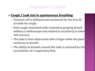  Cough / Leak test in spontaneous breathing
 Tracheal cuff is deflated and monitored for the first 30
seconds for cough.
 Only cough associated with respiratory gurgling (heard
without a stethoscope and related to secretions) is taken
into account.
 The tube is then obstructed with a finger while the patient
continues to breath.
 The ability to breathe around the tube is assessed by the
auscultation of a respiratory flow.
Extubation Criteria
 