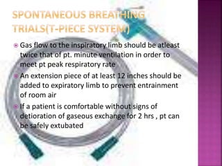  Gas flow to the inspiratory limb should be atleast
twice that of pt. minute ventilation in order to
meet pt peak respiratory rate
 An extension piece of at least 12 inches should be
added to expiratory limb to prevent entrainment
of room air
 If a patient is comfortable without signs of
detioration of gaseous exchange for 2 hrs , pt can
be safely extubated
 