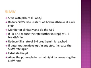  Start with 80% of RR of A/C
 Reduce SIMV rate in steps of 1-3 breath/min at each
step
 Moniter pt clinically and do the ABG
 If Ph >7.3 reduce the rate further in steps of 1-3
breath/min
 Reduce till a rate of 2-4 breath/min is reached
 If deterioration develops in any step, increase the
SIMV rate again
 Extubate the pt
 Allow the pt muscle to rest at night by increasing the
SIMV rate
 