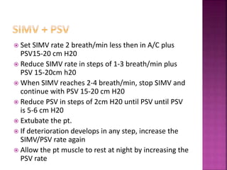  Set SIMV rate 2 breath/min less then in A/C plus
PSV15-20 cm H20
 Reduce SIMV rate in steps of 1-3 breath/min plus
PSV 15-20cm h20
 When SIMV reaches 2-4 breath/min, stop SIMV and
continue with PSV 15-20 cm H20
 Reduce PSV in steps of 2cm H20 until PSV until PSV
is 5-6 cm H20
 Extubate the pt.
 If deterioration develops in any step, increase the
SIMV/PSV rate again
 Allow the pt muscle to rest at night by increasing the
PSV rate
 