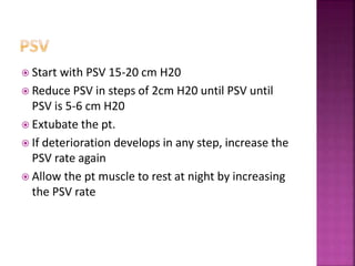  Start with PSV 15-20 cm H20
 Reduce PSV in steps of 2cm H20 until PSV until
PSV is 5-6 cm H20
 Extubate the pt.
 If deterioration develops in any step, increase the
PSV rate again
 Allow the pt muscle to rest at night by increasing
the PSV rate
 