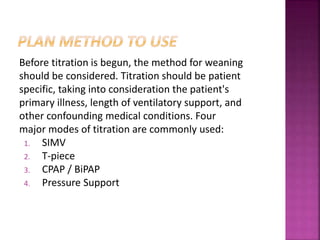 Before titration is begun, the method for weaning
should be considered. Titration should be patient
specific, taking into consideration the patient's
primary illness, length of ventilatory support, and
other confounding medical conditions. Four
major modes of titration are commonly used:
1. SIMV
2. T-piece
3. CPAP / BiPAP
4. Pressure Support
 