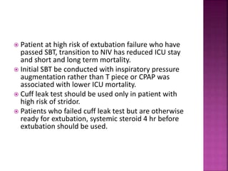  Patient at high risk of extubation failure who have
passed SBT, transition to NIV has reduced ICU stay
and short and long term mortality.
 Initial SBT be conducted with inspiratory pressure
augmentation rather than T piece or CPAP was
associated with lower ICU mortality.
 Cuff leak test should be used only in patient with
high risk of stridor.
 Patients who failed cuff leak test but are otherwise
ready for extubation, systemic steroid 4 hr before
extubation should be used.
 