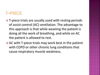  T-piece trials are usually used with resting periods
of assist control (AC) ventilation. The advantage to
this approach is that while weaning the patient is
doing all the work of breathing, and while on AC
the patient is allowed to rest.
 AC with T-piece trials may work best in the patient
with COPD or other chronic lung conditions that
cause respiratory muscle weakness.
 