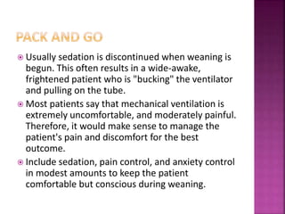  Usually sedation is discontinued when weaning is
begun. This often results in a wide-awake,
frightened patient who is "bucking" the ventilator
and pulling on the tube.
 Most patients say that mechanical ventilation is
extremely uncomfortable, and moderately painful.
Therefore, it would make sense to manage the
patient's pain and discomfort for the best
outcome.
 Include sedation, pain control, and anxiety control
in modest amounts to keep the patient
comfortable but conscious during weaning.
 