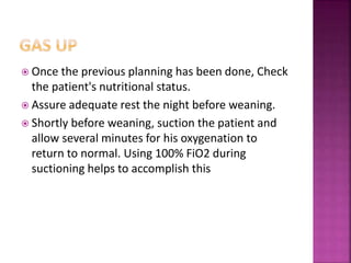  Once the previous planning has been done, Check
the patient's nutritional status.
 Assure adequate rest the night before weaning.
 Shortly before weaning, suction the patient and
allow several minutes for his oxygenation to
return to normal. Using 100% FiO2 during
suctioning helps to accomplish this
 