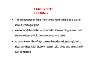 FAMILY POT
FEEDING
• The acceptance of food from family food should be a part of
mixed feeding regime
• A new food should be introduced in the morning session and
only one item should be introduced at a time
• Around 6 months of age :cereal based porridge( ragi ,suji ,
rice) enriched with jaggery /sugar ,oil /ghee and animalmilk
can be started
 