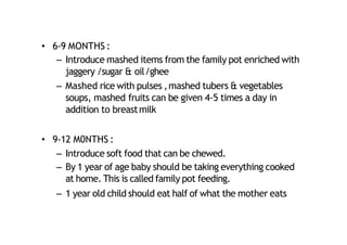 • 6‐9 MONTHS :
– Introduce mashed items from the family pot enriched with
jaggery /sugar & oil/ghee
– Mashed rice with pulses ,mashed tubers & vegetables
soups, mashed fruits can be given 4‐5 times a day in
addition to breastmilk
• 9‐12 M0NTHS :
– Introduce soft food that can be chewed.
– By 1 year of age baby should be taking everything cooked
at home. This is called family pot feeding.
– 1 year old child should eat half of what the mother eats
 
