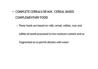 • COMPLETE CEREALS OR MIK –CEREAL BASED
COMPLEMENTARY FOOD
– These foods are based on milk, cereal, millets, nuts and
edible oil seeds processed to low moisture content and so
fragmented as to permit dilution with water
 