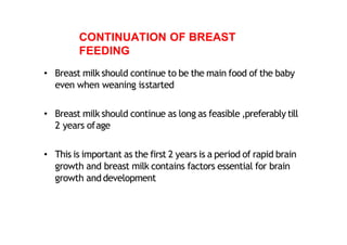 CONTINUATION OF BREAST
FEEDING
• Breast milk should continue to be the main food of the baby
even when weaning isstarted
• Breast milk should continue as long as feasible ,preferably till
2 years ofage
• This is important as the first 2 years is a period of rapid brain
growth and breast milk contains factors essential for brain
growth anddevelopment
 
