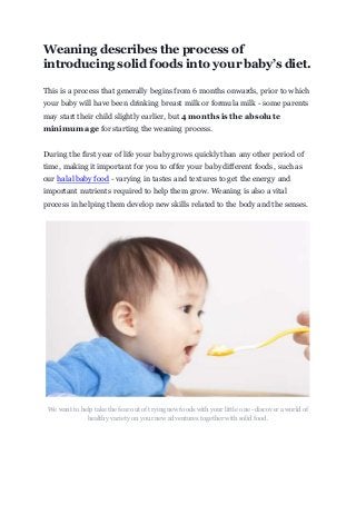 Weaning describes the process of
introducing solid foods into your baby’s diet.
This is a process that generally begins from 6 months onwards, prior to which
your baby will have been drinking breast milk or formula milk - some parents
may start their child slightly earlier, but 4 months is the absolute
minimum age for starting the weaning process.
During the first year of life your baby grows quickly than any other period of
time, making it important for you to offer your baby different foods, such as
our halal baby food - varying in tastes and textures to get the energy and
important nutrients required to help them grow. Weaning is also a vital
process in helping them develop new skills related to the body and the senses.
We want to help take the fear out of trying new foods with your little one - discover a world of
healthy variety on your new adventures together with solid food.
 
