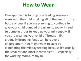 9
How to Wean
One approach is to drop one feeding session a
week until the child is taking all of the feeds from a
bottle or cup. If you are planning to continue to
give your child pumped breast milk, you will need
to pump in order to keep up your milk supply. If
you are weaning your child off breast milk,
gradually dropping feeds can help avoid
engorgement. You might want to start by
eliminating the midday feeding because it's usually
the smallest and most inconvenient — especially
for working moms. Many m
 