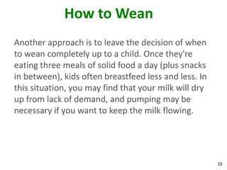 10
How to Wean
Another approach is to leave the decision of when
to wean completely up to a child. Once they're
eating three meals of solid food a day (plus snacks
in between), kids often breastfeed less and less. In
this situation, you may find that your milk will dry
up from lack of demand, and pumping may be
necessary if you want to keep the milk flowing.
 