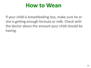 11
How to Wean
If your child is breastfeeding less, make sure he or
she is getting enough formula or milk. Check with
the doctor about the amount your child should be
having.
 