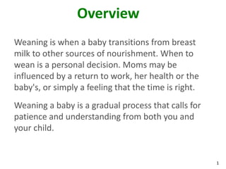 1
Overview
Weaning is when a baby transitions from breast
milk to other sources of nourishment. When to
wean is a personal decision. Moms may be
influenced by a return to work, her health or the
baby's, or simply a feeling that the time is right.
Weaning a baby is a gradual process that calls for
patience and understanding from both you and
your child.
 