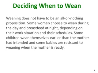 4
Deciding When to Wean
Weaning does not have to be an all-or-nothing
proposition. Some women choose to wean during
the day and breastfeed at night, depending on
their work situation and their schedules. Some
children wean themselves earlier than the mother
had intended and some babies are resistant to
weaning when the mother is ready.
 