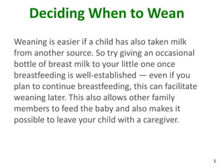 5
Deciding When to Wean
Weaning is easier if a child has also taken milk
from another source. So try giving an occasional
bottle of breast milk to your little one once
breastfeeding is well-established — even if you
plan to continue breastfeeding, this can facilitate
weaning later. This also allows other family
members to feed the baby and also makes it
possible to leave your child with a caregiver.
 