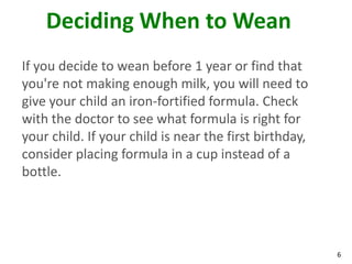 6
Deciding When to Wean
If you decide to wean before 1 year or find that
you're not making enough milk, you will need to
give your child an iron-fortified formula. Check
with the doctor to see what formula is right for
your child. If your child is near the first birthday,
consider placing formula in a cup instead of a
bottle.
 