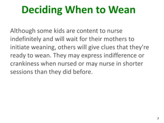 7
Deciding When to Wean
Although some kids are content to nurse
indefinitely and will wait for their mothers to
initiate weaning, others will give clues that they're
ready to wean. They may express indifference or
crankiness when nursed or may nurse in shorter
sessions than they did before.
 